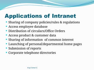 Applications of Intranet
 Sharing of company policies/rules & regulations
 Access employee database
 Distribution of circulars/Office Orders
 Access product & customer data
 Sharing of information of common interest
 Launching of personal/departmental home pages
 Submission of reports
 Corporate telephone directories
Engr Ocheri C
 