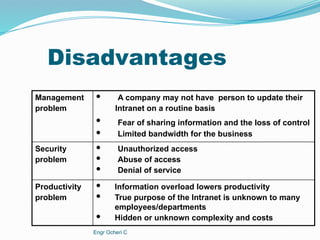 Disadvantages
 Information overload lowers productivity
 True purpose of the Intranet is unknown to many
employees/departments
 Hidden or unknown complexity and costs
Productivity
problem
 Unauthorized access
 Abuse of access
 Denial of service
Security
problem
 A company may not have person to update their
 Fear of sharing information and the loss of control
 Limited bandwidth for the business
Management
problem Intranet on a routine basis
Engr Ocheri C
 