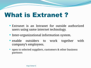 What is Extranet ?
 Extranet is an Intranet for outside authorized
users using same internet technology.
 Inter-organizational information system.
 enable outsiders to work together with
company’s employees.
 open to selected suppliers, customers & other business
partners
Engr Ocheri C
 