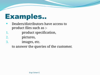 Examples..
 Dealers/distributors have access to
product files such as :-
1. product specification,
2. pictures,
3. images, etc.
to answer the queries of the customer.
Engr Ocheri C
 