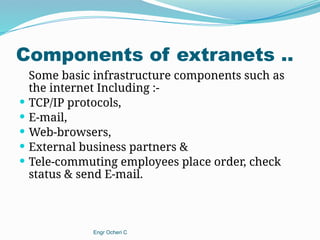 Components of extranets ..
Some basic infrastructure components such as
the internet Including :-
 TCP/IP protocols,
 E-mail,
 Web-browsers,
 External business partners &
 Tele-commuting employees place order, check
status & send E-mail.
Engr Ocheri C
 