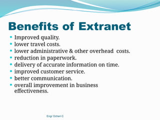 Benefits of Extranet
 Improved quality.
 lower travel costs.
 lower administrative & other overhead costs.
 reduction in paperwork.
 delivery of accurate information on time.
 improved customer service.
 better communication.
 overall improvement in business
effectiveness.
Engr Ocheri C
 
