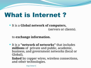 What is Internet ?
 It is a Global network of computers,
(servers or clients).
to exchange information.
 It is a "network of networks" that includes
millions of private and public, academic,
business, and government networks (local or
Global),
linked by copper wires, wireless connections,
and other technologies.
Engr Ocheri C
 
