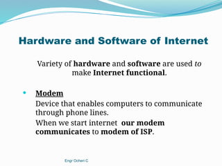 Hardware and Software of Internet
Variety of hardware and software are used to
make Internet functional.
 Modem
Device that enables computers to communicate
through phone lines.
When we start internet our modem
communicates to modem of ISP.
Engr Ocheri C
 