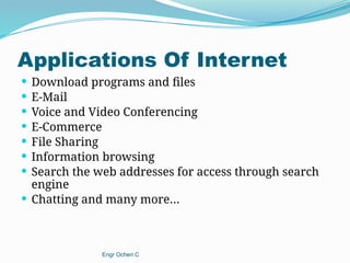 Applications Of Internet
 Download programs and files
 E-Mail
 Voice and Video Conferencing
 E-Commerce
 File Sharing
 Information browsing
 Search the web addresses for access through search
engine
 Chatting and many more…
Engr Ocheri C
 