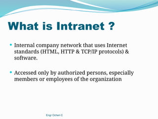 What is Intranet ?
 Internal company network that uses Internet
standards (HTML, HTTP & TCP/IP protocols) &
software.
 Accessed only by authorized persons, especially
members or employees of the organization
Engr Ocheri C
 