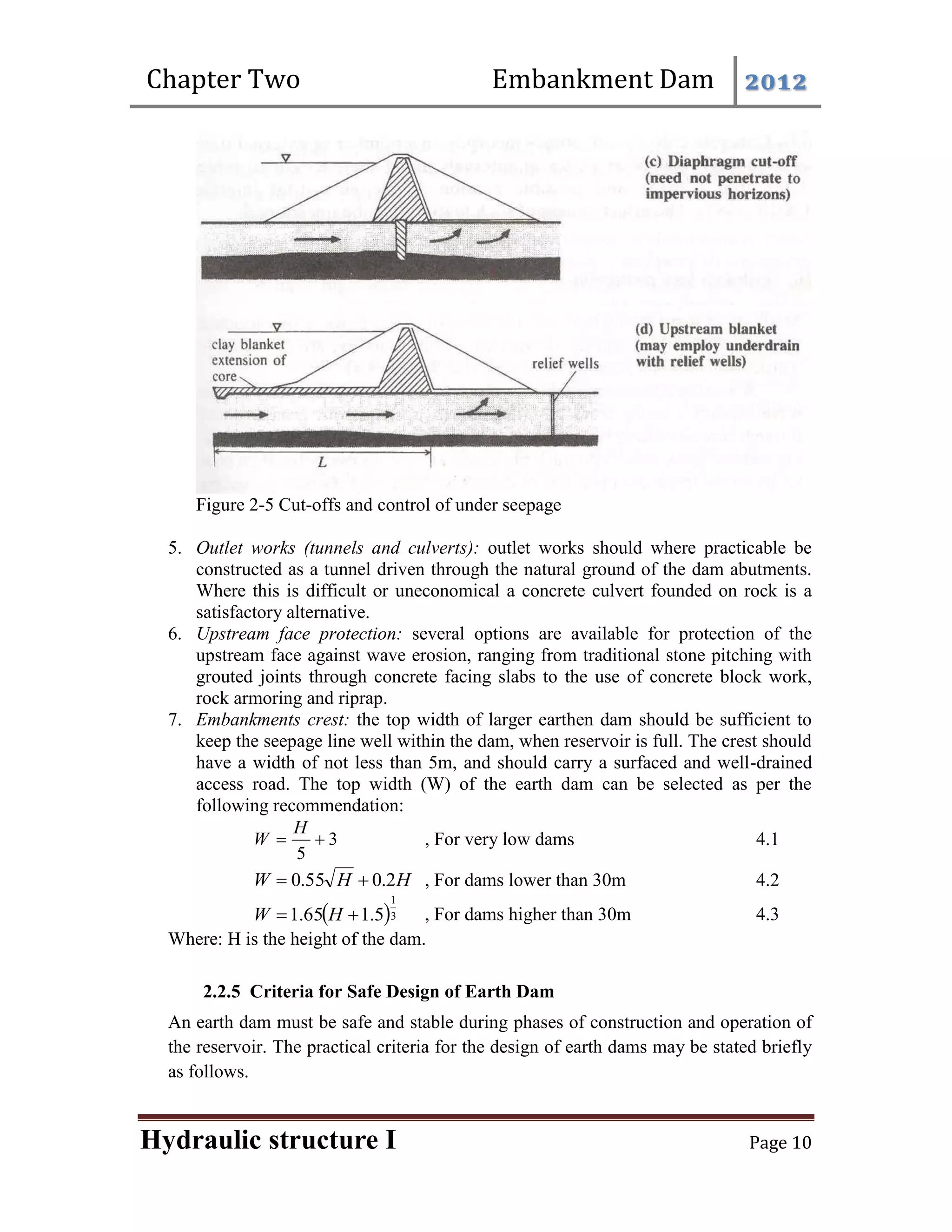 Chapter Two Embankment Dam 2012
Hydraulic structure I Page 10
Figure 2-5 Cut-offs and control of under seepage
5. Outlet works (tunnels and culverts): outlet works should where practicable be
constructed as a tunnel driven through the natural ground of the dam abutments.
Where this is difficult or uneconomical a concrete culvert founded on rock is a
satisfactory alternative.
6. Upstream face protection: several options are available for protection of the
upstream face against wave erosion, ranging from traditional stone pitching with
grouted joints through concrete facing slabs to the use of concrete block work,
rock armoring and riprap.
7. Embankments crest: the top width of larger earthen dam should be sufficient to
keep the seepage line well within the dam, when reservoir is full. The crest should
have a width of not less than 5m, and should carry a surfaced and well-drained
access road. The top width (W) of the earth dam can be selected as per the
following recommendation:
3
5


H
W , For very low dams 4.1
H
H
W 2
.
0
55
.
0 
 , For dams lower than 30m 4.2
 3
1
5
.
1
65
.
1 
 H
W , For dams higher than 30m 4.3
Where: H is the height of the dam.
2.2.5 Criteria for Safe Design of Earth Dam
An earth dam must be safe and stable during phases of construction and operation of
the reservoir. The practical criteria for the design of earth dams may be stated briefly
as follows.
 
