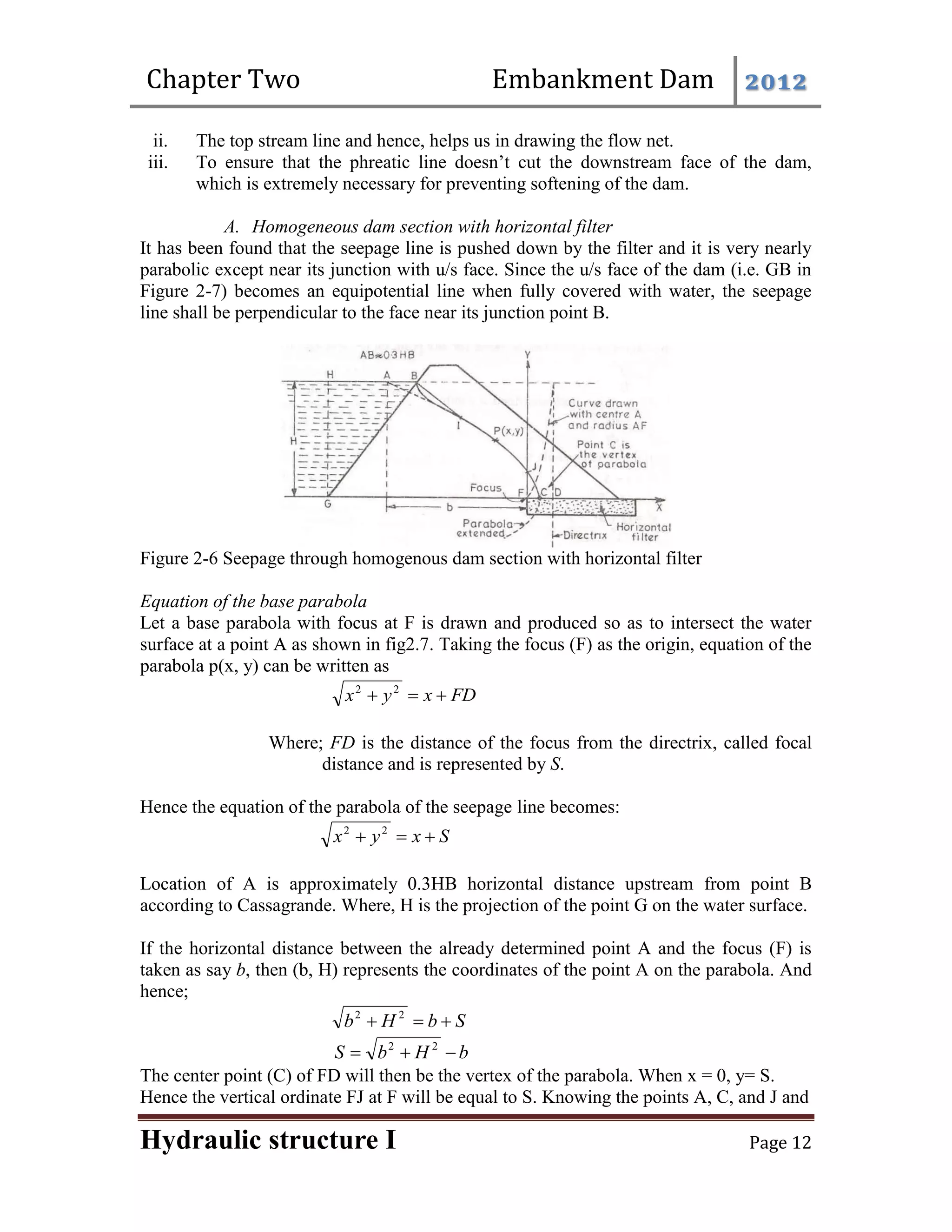 Chapter Two Embankment Dam 2012
Hydraulic structure I Page 12
ii. The top stream line and hence, helps us in drawing the flow net.
iii. To ensure that the phreatic line doesn’t cut the downstream face of the dam,
which is extremely necessary for preventing softening of the dam.
A. Homogeneous dam section with horizontal filter
It has been found that the seepage line is pushed down by the filter and it is very nearly
parabolic except near its junction with u/s face. Since the u/s face of the dam (i.e. GB in
Figure 2-7) becomes an equipotential line when fully covered with water, the seepage
line shall be perpendicular to the face near its junction point B.
Figure 2-6 Seepage through homogenous dam section with horizontal filter
Equation of the base parabola
Let a base parabola with focus at F is drawn and produced so as to intersect the water
surface at a point A as shown in fig2.7. Taking the focus (F) as the origin, equation of the
parabola p(x, y) can be written as
FD
x
y
x 

 2
2
Where; FD is the distance of the focus from the directrix, called focal
distance and is represented by S.
Hence the equation of the parabola of the seepage line becomes:
S
x
y
x 

 2
2
Location of A is approximately 0.3HB horizontal distance upstream from point B
according to Cassagrande. Where, H is the projection of the point G on the water surface.
If the horizontal distance between the already determined point A and the focus (F) is
taken as say b, then (b, H) represents the coordinates of the point A on the parabola. And
hence;
S
b
H
b 

 2
2
b
H
b
S 

 2
2
The center point (C) of FD will then be the vertex of the parabola. When x = 0, y= S.
Hence the vertical ordinate FJ at F will be equal to S. Knowing the points A, C, and J and
 