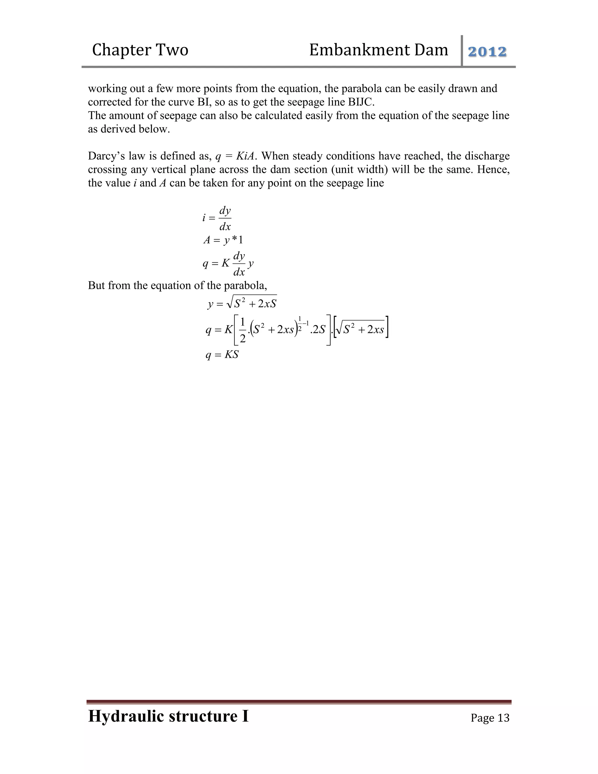 Chapter Two Embankment Dam 2012
Hydraulic structure I Page 13
working out a few more points from the equation, the parabola can be easily drawn and
corrected for the curve BI, so as to get the seepage line BIJC.
The amount of seepage can also be calculated easily from the equation of the seepage line
as derived below.
Darcy’s law is defined as, q = KiA. When steady conditions have reached, the discharge
crossing any vertical plane across the dam section (unit width) will be the same. Hence,
the value i and A can be taken for any point on the seepage line
dx
dy
i 
1
*
y
A 
y
dx
dy
K
q 
But from the equation of the parabola,
xS
S
y 2
2


   
xs
S
S
xs
S
K
q 2
.
2
.
2
.
2
1 2
1
2
1
2










KS
q 
 