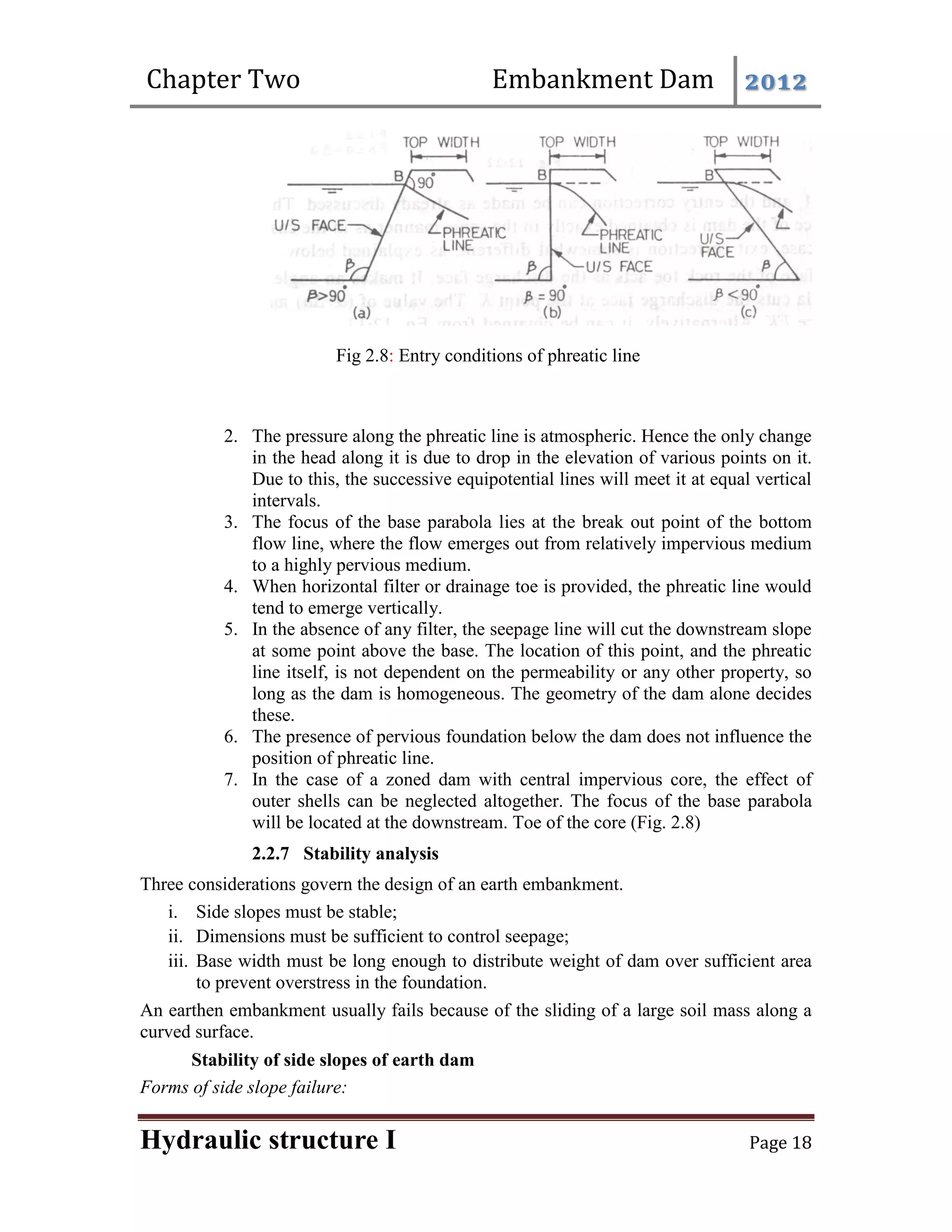 Chapter Two Embankment Dam 2012
Hydraulic structure I Page 18
Fig 2.8: Entry conditions of phreatic line
2. The pressure along the phreatic line is atmospheric. Hence the only change
in the head along it is due to drop in the elevation of various points on it.
Due to this, the successive equipotential lines will meet it at equal vertical
intervals.
3. The focus of the base parabola lies at the break out point of the bottom
flow line, where the flow emerges out from relatively impervious medium
to a highly pervious medium.
4. When horizontal filter or drainage toe is provided, the phreatic line would
tend to emerge vertically.
5. In the absence of any filter, the seepage line will cut the downstream slope
at some point above the base. The location of this point, and the phreatic
line itself, is not dependent on the permeability or any other property, so
long as the dam is homogeneous. The geometry of the dam alone decides
these.
6. The presence of pervious foundation below the dam does not influence the
position of phreatic line.
7. In the case of a zoned dam with central impervious core, the effect of
outer shells can be neglected altogether. The focus of the base parabola
will be located at the downstream. Toe of the core (Fig. 2.8)
2.2.7 Stability analysis
Three considerations govern the design of an earth embankment.
i. Side slopes must be stable;
ii. Dimensions must be sufficient to control seepage;
iii. Base width must be long enough to distribute weight of dam over sufficient area
to prevent overstress in the foundation.
An earthen embankment usually fails because of the sliding of a large soil mass along a
curved surface.
Stability of side slopes of earth dam
Forms of side slope failure:
 