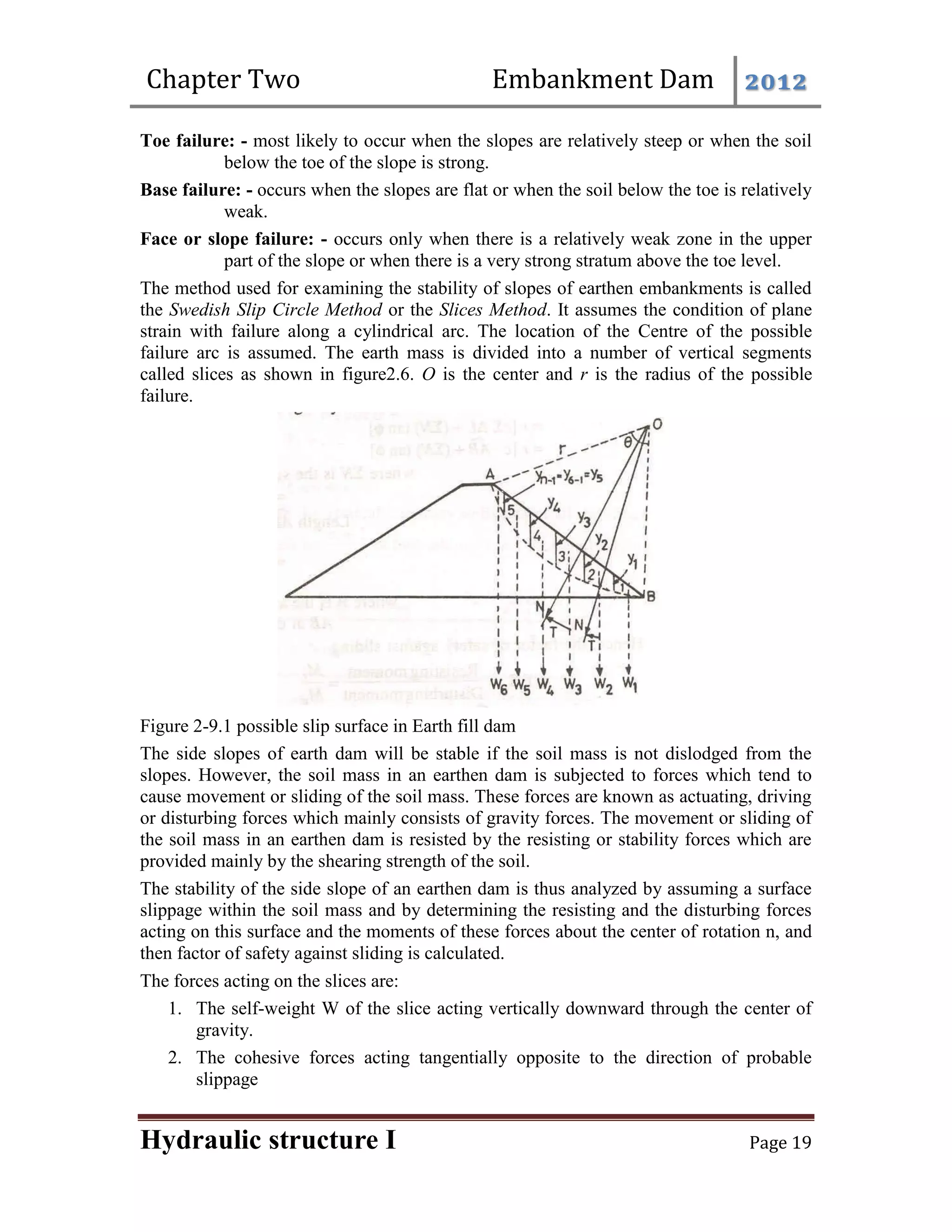 Chapter Two Embankment Dam 2012
Hydraulic structure I Page 19
Toe failure: - most likely to occur when the slopes are relatively steep or when the soil
below the toe of the slope is strong.
Base failure: - occurs when the slopes are flat or when the soil below the toe is relatively
weak.
Face or slope failure: - occurs only when there is a relatively weak zone in the upper
part of the slope or when there is a very strong stratum above the toe level.
The method used for examining the stability of slopes of earthen embankments is called
the Swedish Slip Circle Method or the Slices Method. It assumes the condition of plane
strain with failure along a cylindrical arc. The location of the Centre of the possible
failure arc is assumed. The earth mass is divided into a number of vertical segments
called slices as shown in figure2.6. O is the center and r is the radius of the possible
failure.
Figure 2-9.1 possible slip surface in Earth fill dam
The side slopes of earth dam will be stable if the soil mass is not dislodged from the
slopes. However, the soil mass in an earthen dam is subjected to forces which tend to
cause movement or sliding of the soil mass. These forces are known as actuating, driving
or disturbing forces which mainly consists of gravity forces. The movement or sliding of
the soil mass in an earthen dam is resisted by the resisting or stability forces which are
provided mainly by the shearing strength of the soil.
The stability of the side slope of an earthen dam is thus analyzed by assuming a surface
slippage within the soil mass and by determining the resisting and the disturbing forces
acting on this surface and the moments of these forces about the center of rotation n, and
then factor of safety against sliding is calculated.
The forces acting on the slices are:
1. The self-weight W of the slice acting vertically downward through the center of
gravity.
2. The cohesive forces acting tangentially opposite to the direction of probable
slippage
 