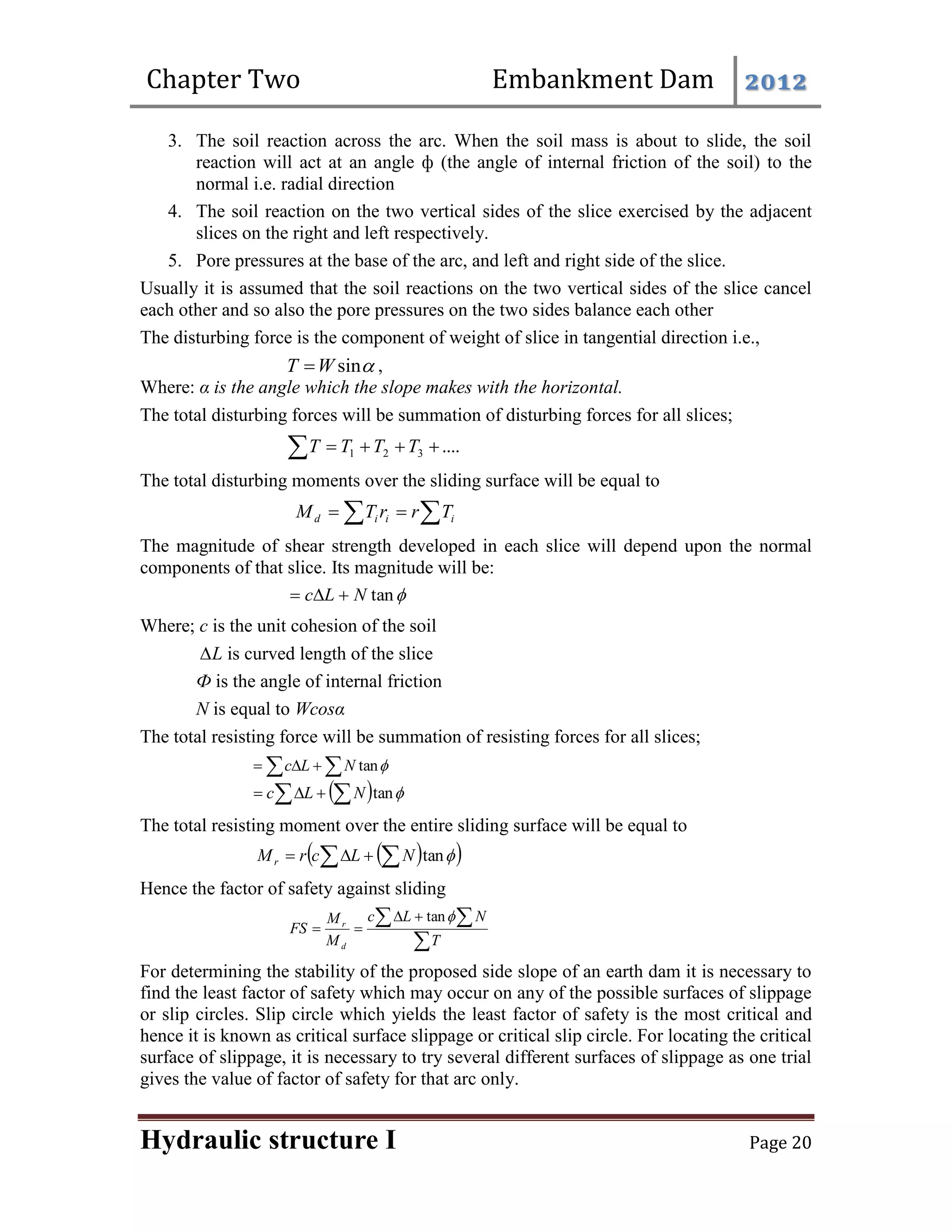 Chapter Two Embankment Dam 2012
Hydraulic structure I Page 20
3. The soil reaction across the arc. When the soil mass is about to slide, the soil
reaction will act at an angle ф (the angle of internal friction of the soil) to the
normal i.e. radial direction
4. The soil reaction on the two vertical sides of the slice exercised by the adjacent
slices on the right and left respectively.
5. Pore pressures at the base of the arc, and left and right side of the slice.
Usually it is assumed that the soil reactions on the two vertical sides of the slice cancel
each other and so also the pore pressures on the two sides balance each other
The disturbing force is the component of weight of slice in tangential direction i.e.,

sin
W
T  ,
Where: α is the angle which the slope makes with the horizontal.
The total disturbing forces will be summation of disturbing forces for all slices;
....
3
2
1 



 T
T
T
T
The total disturbing moments over the sliding surface will be equal to
 

 i
i
i
d T
r
r
T
M
The magnitude of shear strength developed in each slice will depend upon the normal
components of that slice. Its magnitude will be:

tan
N
L
c 


Where; c is the unit cohesion of the soil
∆L is curved length of the slice
Ф is the angle of internal friction
N is equal to Wcosα
The total resisting force will be summation of resisting forces for all slices;
 


 
tan
N
L
c
  
tan

 

 N
L
c
The total resisting moment over the entire sliding surface will be equal to
 
 
 


 
tan
N
L
c
r
Mr
Hence the factor of safety against sliding

 




T
N
L
c
M
M
FS
d
r

tan
For determining the stability of the proposed side slope of an earth dam it is necessary to
find the least factor of safety which may occur on any of the possible surfaces of slippage
or slip circles. Slip circle which yields the least factor of safety is the most critical and
hence it is known as critical surface slippage or critical slip circle. For locating the critical
surface of slippage, it is necessary to try several different surfaces of slippage as one trial
gives the value of factor of safety for that arc only.
 