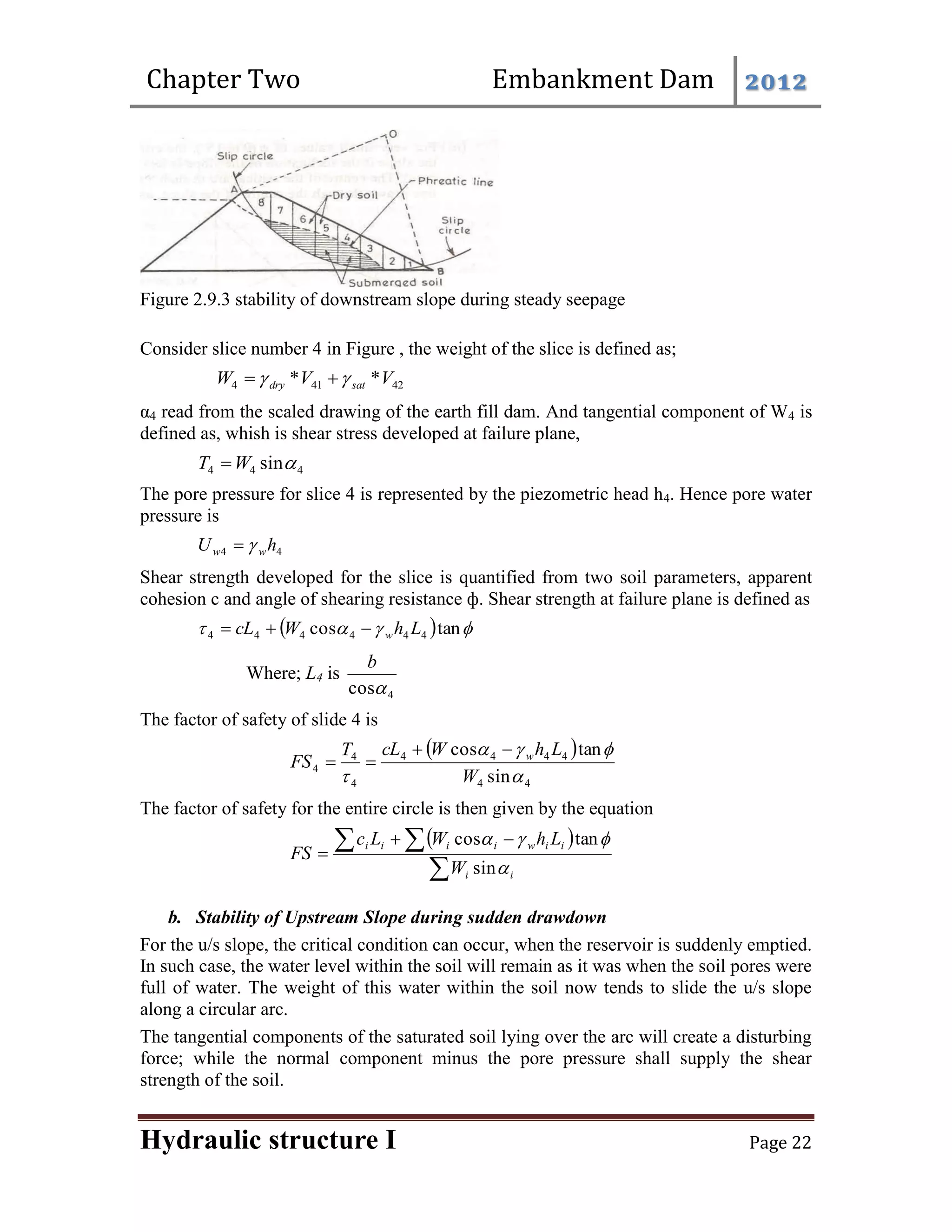 Chapter Two Embankment Dam 2012
Hydraulic structure I Page 22
Figure 2.9.3 stability of downstream slope during steady seepage
Consider slice number 4 in Figure , the weight of the slice is defined as;
42
41
4 *
* V
V
W sat
dry 
 

α4 read from the scaled drawing of the earth fill dam. And tangential component of W4 is
defined as, whish is shear stress developed at failure plane,
4
4
4 sin
W
T 
The pore pressure for slice 4 is represented by the piezometric head h4. Hence pore water
pressure is
4
4 h
U w
w 

Shear strength developed for the slice is quantified from two soil parameters, apparent
cohesion c and angle of shearing resistance ф. Shear strength at failure plane is defined as
  


 tan
cos 4
4
4
4
4
4 L
h
W
cL w



Where; L4 is
4
cos
b
The factor of safety of slide 4 is
 
4
4
4
4
4
4
4
4
4
sin
tan
cos




 W
L
h
W
cL
T
FS w




The factor of safety for the entire circle is then given by the equation
 

  


i
i
i
i
w
i
i
i
i
W
L
h
W
L
c
FS




sin
tan
cos
b. Stability of Upstream Slope during sudden drawdown
For the u/s slope, the critical condition can occur, when the reservoir is suddenly emptied.
In such case, the water level within the soil will remain as it was when the soil pores were
full of water. The weight of this water within the soil now tends to slide the u/s slope
along a circular arc.
The tangential components of the saturated soil lying over the arc will create a disturbing
force; while the normal component minus the pore pressure shall supply the shear
strength of the soil.
 