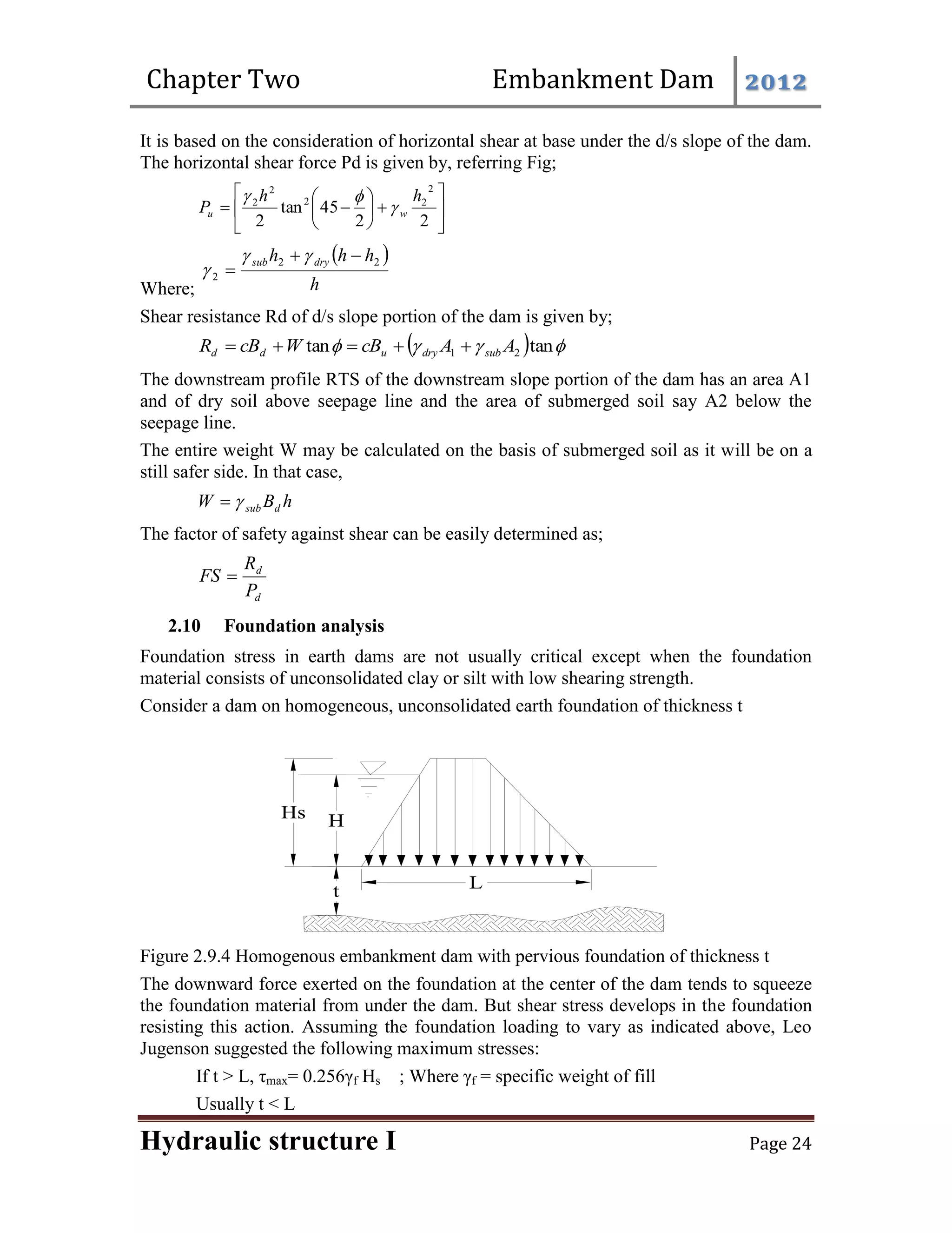 Chapter Two Embankment Dam 2012
Hydraulic structure I Page 24
It is based on the consideration of horizontal shear at base under the d/s slope of the dam.
The horizontal shear force Pd is given by, referring Fig;















2
2
45
tan
2
2
2
2
2
2 h
h
P w
u 


Where;
 
h
h
h
h dry
sub 2
2
2






Shear resistance Rd of d/s slope portion of the dam is given by;
  


 tan
tan 2
1 A
A
cB
W
cB
R sub
dry
u
d
d 




The downstream profile RTS of the downstream slope portion of the dam has an area A1
and of dry soil above seepage line and the area of submerged soil say A2 below the
seepage line.
The entire weight W may be calculated on the basis of submerged soil as it will be on a
still safer side. In that case,
h
B
W d
sub


The factor of safety against shear can be easily determined as;
d
d
P
R
FS 
2.10 Foundation analysis
Foundation stress in earth dams are not usually critical except when the foundation
material consists of unconsolidated clay or silt with low shearing strength.
Consider a dam on homogeneous, unconsolidated earth foundation of thickness t
Figure 2.9.4 Homogenous embankment dam with pervious foundation of thickness t
The downward force exerted on the foundation at the center of the dam tends to squeeze
the foundation material from under the dam. But shear stress develops in the foundation
resisting this action. Assuming the foundation loading to vary as indicated above, Leo
Jugenson suggested the following maximum stresses:
If t > L, τmax= 0.256γf Hs ; Where γf = specific weight of fill
Usually t < L
 