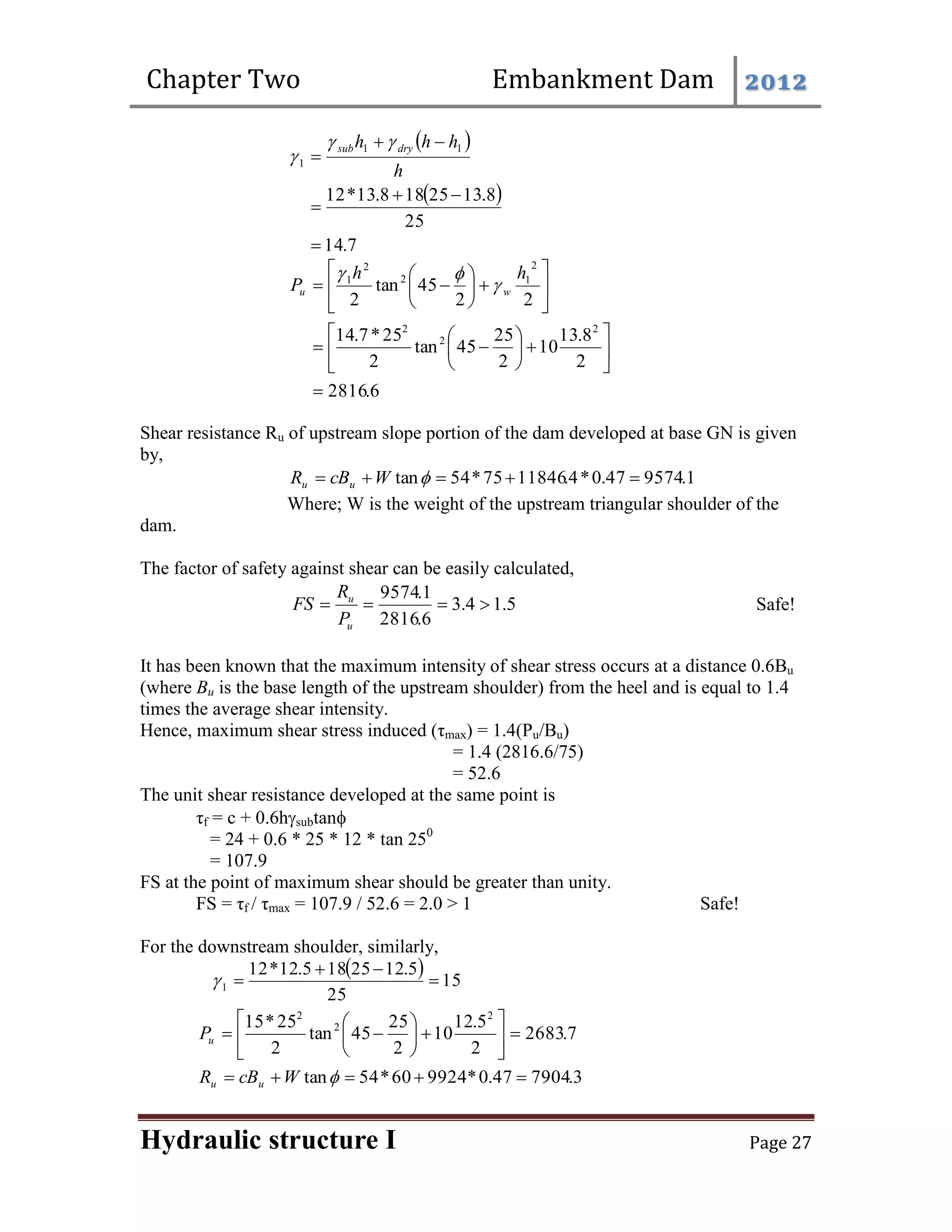Chapter Two Embankment Dam 2012
Hydraulic structure I Page 27
 
 
7
.
14
25
8
.
13
25
18
8
.
13
*
12
1
1
1







h
h
h
h dry
sub 


6
.
2816
2
8
.
13
10
2
25
45
tan
2
25
*
7
.
14
2
2
45
tan
2
2
2
2
2
1
2
2
1































h
h
P w
u 


Shear resistance Ru of upstream slope portion of the dam developed at base GN is given
by,
1
.
9574
47
.
0
*
4
.
11846
75
*
54
tan 



 
W
cB
R u
u
Where; W is the weight of the upstream triangular shoulder of the
dam.
The factor of safety against shear can be easily calculated,
5
.
1
4
.
3
6
.
2816
1
.
9574




u
u
P
R
FS Safe!
It has been known that the maximum intensity of shear stress occurs at a distance 0.6Bu
(where Bu is the base length of the upstream shoulder) from the heel and is equal to 1.4
times the average shear intensity.
Hence, maximum shear stress induced (τmax) = 1.4(Pu/Bu)
= 1.4 (2816.6/75)
= 52.6
The unit shear resistance developed at the same point is
τf = c + 0.6hsubtan
= 24 + 0.6 * 25 * 12 * tan 250
= 107.9
FS at the point of maximum shear should be greater than unity.
FS = τf / τmax = 107.9 / 52.6 = 2.0 > 1 Safe!
For the downstream shoulder, similarly,
  15
25
5
.
12
25
18
5
.
12
*
12
1 




7
.
2683
2
5
.
12
10
2
25
45
tan
2
25
*
15 2
2
2
















u
P
3
.
7904
47
.
0
*
9924
60
*
54
tan 



 
W
cB
R u
u
 