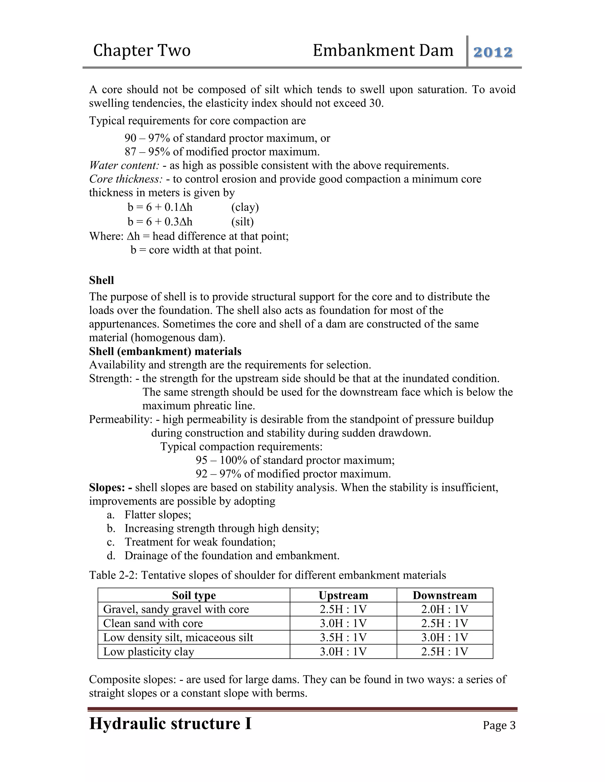 Chapter Two Embankment Dam 2012
Hydraulic structure I Page 3
A core should not be composed of silt which tends to swell upon saturation. To avoid
swelling tendencies, the elasticity index should not exceed 30.
Typical requirements for core compaction are
90 – 97% of standard proctor maximum, or
87 – 95% of modified proctor maximum.
Water content: - as high as possible consistent with the above requirements.
Core thickness: - to control erosion and provide good compaction a minimum core
thickness in meters is given by
b = 6 + 0.1h (clay)
b = 6 + 0.3h (silt)
Where: h = head difference at that point;
b = core width at that point.
Shell
The purpose of shell is to provide structural support for the core and to distribute the
loads over the foundation. The shell also acts as foundation for most of the
appurtenances. Sometimes the core and shell of a dam are constructed of the same
material (homogenous dam).
Shell (embankment) materials
Availability and strength are the requirements for selection.
Strength: - the strength for the upstream side should be that at the inundated condition.
The same strength should be used for the downstream face which is below the
maximum phreatic line.
Permeability: - high permeability is desirable from the standpoint of pressure buildup
during construction and stability during sudden drawdown.
Typical compaction requirements:
95 – 100% of standard proctor maximum;
92 – 97% of modified proctor maximum.
Slopes: - shell slopes are based on stability analysis. When the stability is insufficient,
improvements are possible by adopting
a. Flatter slopes;
b. Increasing strength through high density;
c. Treatment for weak foundation;
d. Drainage of the foundation and embankment.
Table 2-2: Tentative slopes of shoulder for different embankment materials
Soil type Upstream Downstream
Gravel, sandy gravel with core 2.5H : 1V 2.0H : 1V
Clean sand with core 3.0H : 1V 2.5H : 1V
Low density silt, micaceous silt 3.5H : 1V 3.0H : 1V
Low plasticity clay 3.0H : 1V 2.5H : 1V
Composite slopes: - are used for large dams. They can be found in two ways: a series of
straight slopes or a constant slope with berms.
 