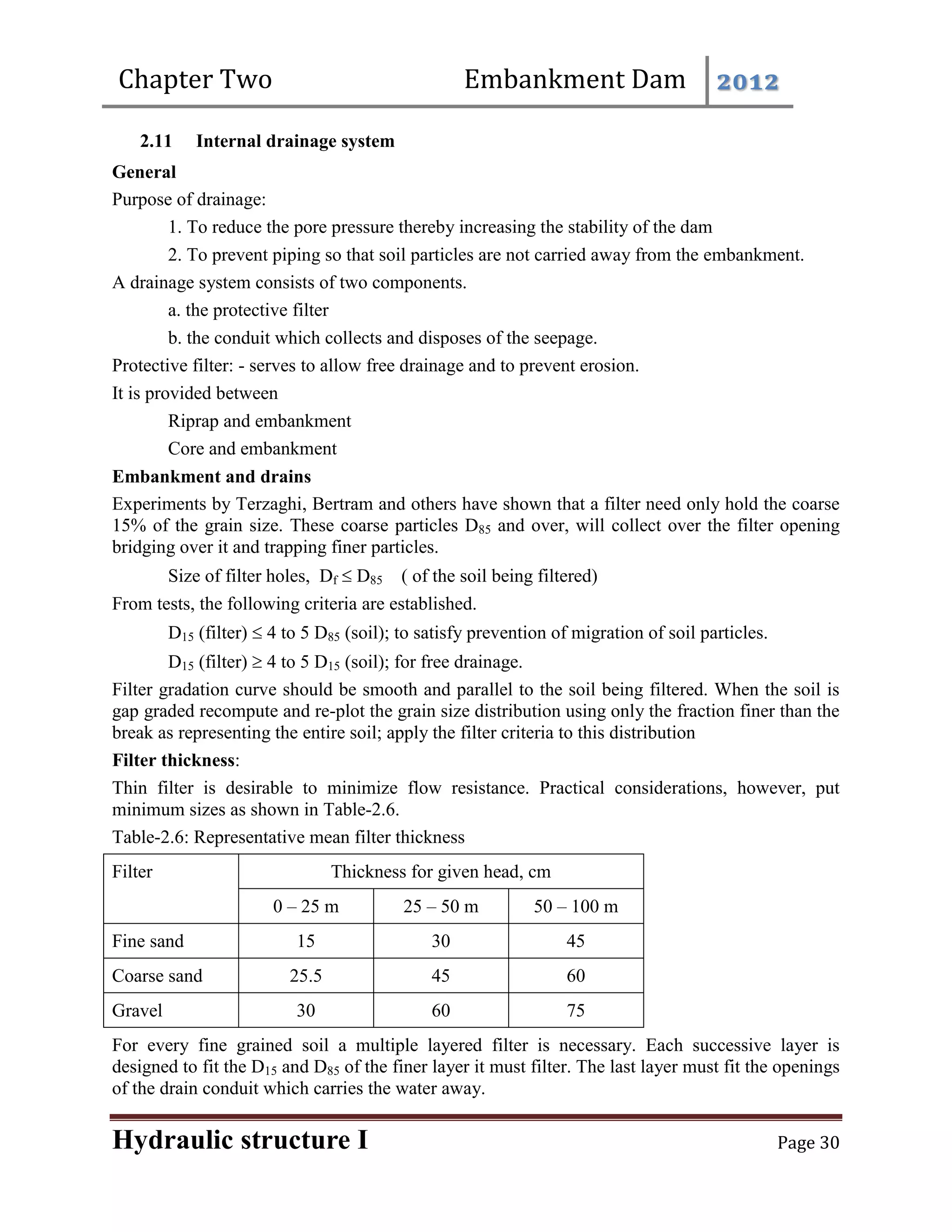 Chapter Two Embankment Dam 2012
Hydraulic structure I Page 30
2.11 Internal drainage system
General
Purpose of drainage:
1. To reduce the pore pressure thereby increasing the stability of the dam
2. To prevent piping so that soil particles are not carried away from the embankment.
A drainage system consists of two components.
a. the protective filter
b. the conduit which collects and disposes of the seepage.
Protective filter: - serves to allow free drainage and to prevent erosion.
It is provided between
Riprap and embankment
Core and embankment
Embankment and drains
Experiments by Terzaghi, Bertram and others have shown that a filter need only hold the coarse
15% of the grain size. These coarse particles D85 and over, will collect over the filter opening
bridging over it and trapping finer particles.
Size of filter holes, Df  D85 ( of the soil being filtered)
From tests, the following criteria are established.
D15 (filter)  4 to 5 D85 (soil); to satisfy prevention of migration of soil particles.
D15 (filter)  4 to 5 D15 (soil); for free drainage.
Filter gradation curve should be smooth and parallel to the soil being filtered. When the soil is
gap graded recompute and re-plot the grain size distribution using only the fraction finer than the
break as representing the entire soil; apply the filter criteria to this distribution
Filter thickness:
Thin filter is desirable to minimize flow resistance. Practical considerations, however, put
minimum sizes as shown in Table-2.6.
Table-2.6: Representative mean filter thickness
Filter Thickness for given head, cm
0 – 25 m 25 – 50 m 50 – 100 m
Fine sand 15 30 45
Coarse sand 25.5 45 60
Gravel 30 60 75
For every fine grained soil a multiple layered filter is necessary. Each successive layer is
designed to fit the D15 and D85 of the finer layer it must filter. The last layer must fit the openings
of the drain conduit which carries the water away.
 