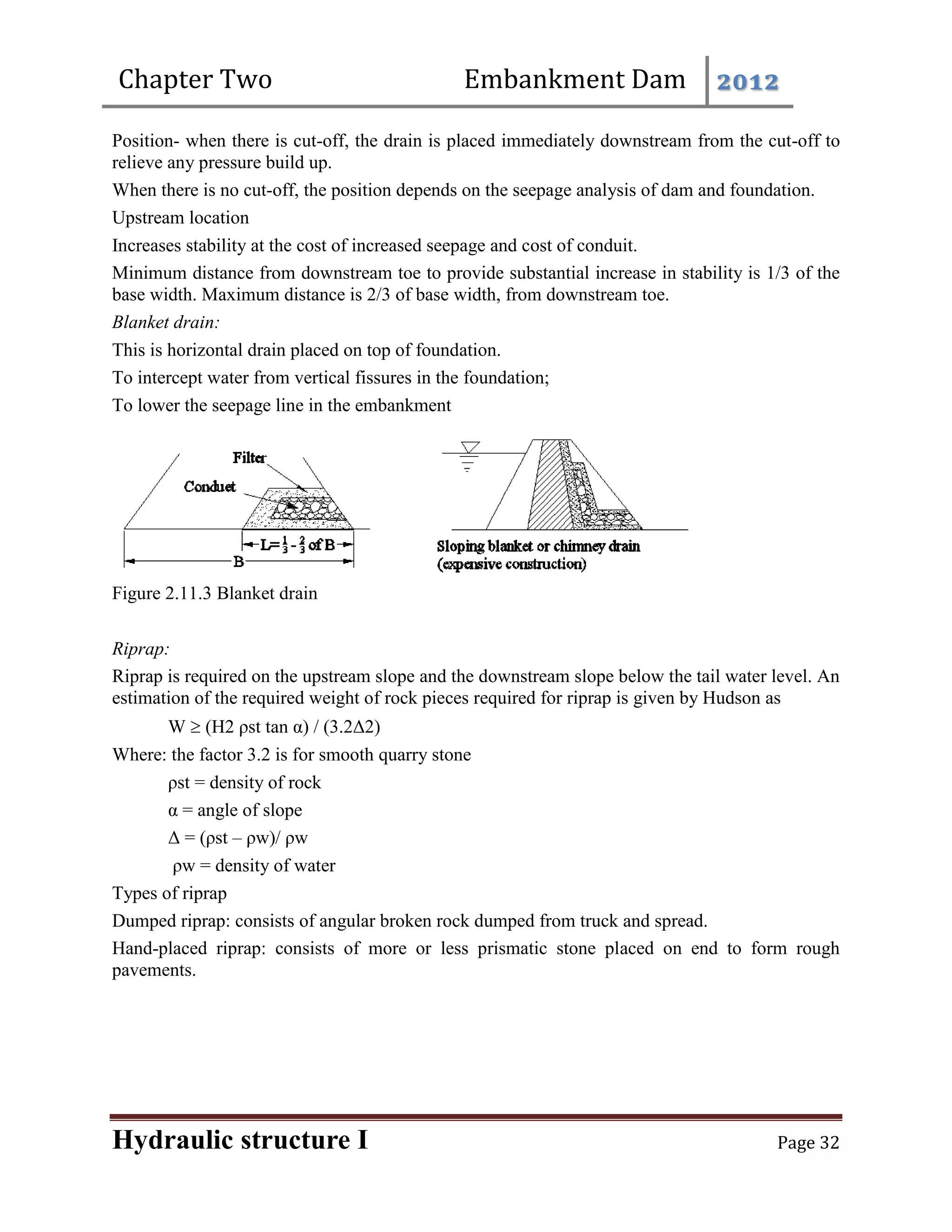 Chapter Two Embankment Dam 2012
Hydraulic structure I Page 32
Position- when there is cut-off, the drain is placed immediately downstream from the cut-off to
relieve any pressure build up.
When there is no cut-off, the position depends on the seepage analysis of dam and foundation.
Upstream location
Increases stability at the cost of increased seepage and cost of conduit.
Minimum distance from downstream toe to provide substantial increase in stability is 1/3 of the
base width. Maximum distance is 2/3 of base width, from downstream toe.
Blanket drain:
This is horizontal drain placed on top of foundation.
To intercept water from vertical fissures in the foundation;
To lower the seepage line in the embankment
Figure 2.11.3 Blanket drain
Riprap:
Riprap is required on the upstream slope and the downstream slope below the tail water level. An
estimation of the required weight of rock pieces required for riprap is given by Hudson as
W  (H2 ρst tan α) / (3.2Δ2)
Where: the factor 3.2 is for smooth quarry stone
ρst = density of rock
α = angle of slope
Δ = (ρst – ρw)/ ρw
ρw = density of water
Types of riprap
Dumped riprap: consists of angular broken rock dumped from truck and spread.
Hand-placed riprap: consists of more or less prismatic stone placed on end to form rough
pavements.
 
