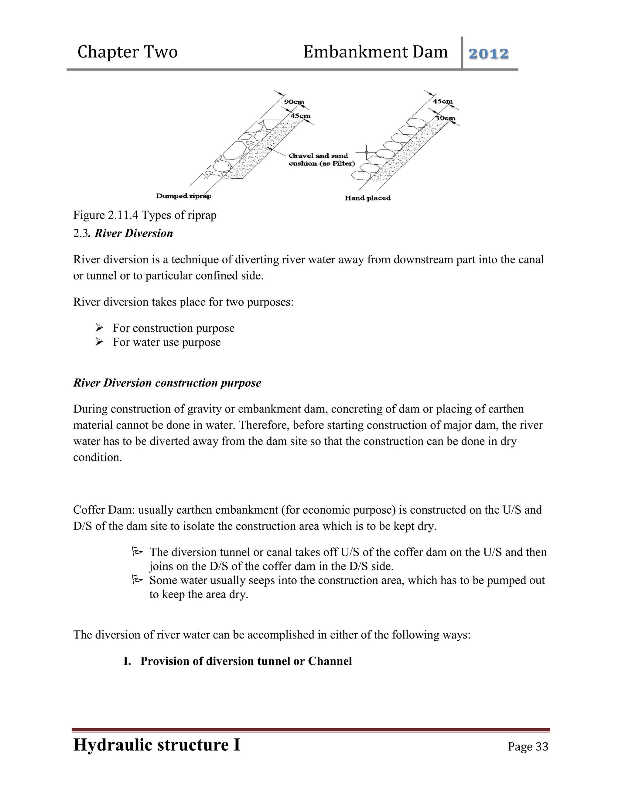 Chapter Two Embankment Dam 2012
Hydraulic structure I Page 33
Figure 2.11.4 Types of riprap
2.3. River Diversion
River diversion is a technique of diverting river water away from downstream part into the canal
or tunnel or to particular confined side.
River diversion takes place for two purposes:
 For construction purpose
 For water use purpose
River Diversion construction purpose
During construction of gravity or embankment dam, concreting of dam or placing of earthen
material cannot be done in water. Therefore, before starting construction of major dam, the river
water has to be diverted away from the dam site so that the construction can be done in dry
condition.
Coffer Dam: usually earthen embankment (for economic purpose) is constructed on the U/S and
D/S of the dam site to isolate the construction area which is to be kept dry.
 The diversion tunnel or canal takes off U/S of the coffer dam on the U/S and then
joins on the D/S of the coffer dam in the D/S side.
 Some water usually seeps into the construction area, which has to be pumped out
to keep the area dry.
The diversion of river water can be accomplished in either of the following ways:
I. Provision of diversion tunnel or Channel
 