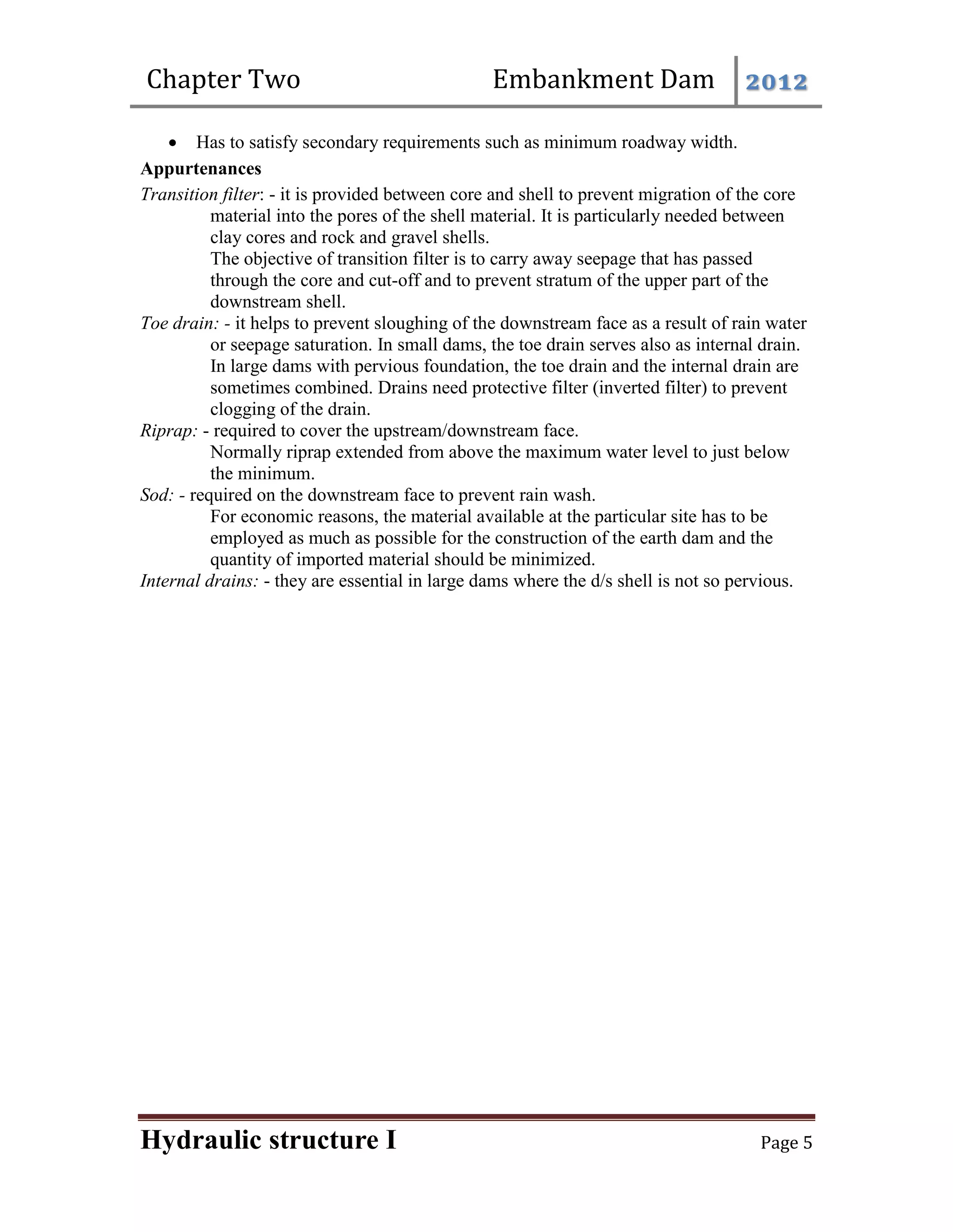 Chapter Two Embankment Dam 2012
Hydraulic structure I Page 5
 Has to satisfy secondary requirements such as minimum roadway width.
Appurtenances
Transition filter: - it is provided between core and shell to prevent migration of the core
material into the pores of the shell material. It is particularly needed between
clay cores and rock and gravel shells.
The objective of transition filter is to carry away seepage that has passed
through the core and cut-off and to prevent stratum of the upper part of the
downstream shell.
Toe drain: - it helps to prevent sloughing of the downstream face as a result of rain water
or seepage saturation. In small dams, the toe drain serves also as internal drain.
In large dams with pervious foundation, the toe drain and the internal drain are
sometimes combined. Drains need protective filter (inverted filter) to prevent
clogging of the drain.
Riprap: - required to cover the upstream/downstream face.
Normally riprap extended from above the maximum water level to just below
the minimum.
Sod: - required on the downstream face to prevent rain wash.
For economic reasons, the material available at the particular site has to be
employed as much as possible for the construction of the earth dam and the
quantity of imported material should be minimized.
Internal drains: - they are essential in large dams where the d/s shell is not so pervious.
 