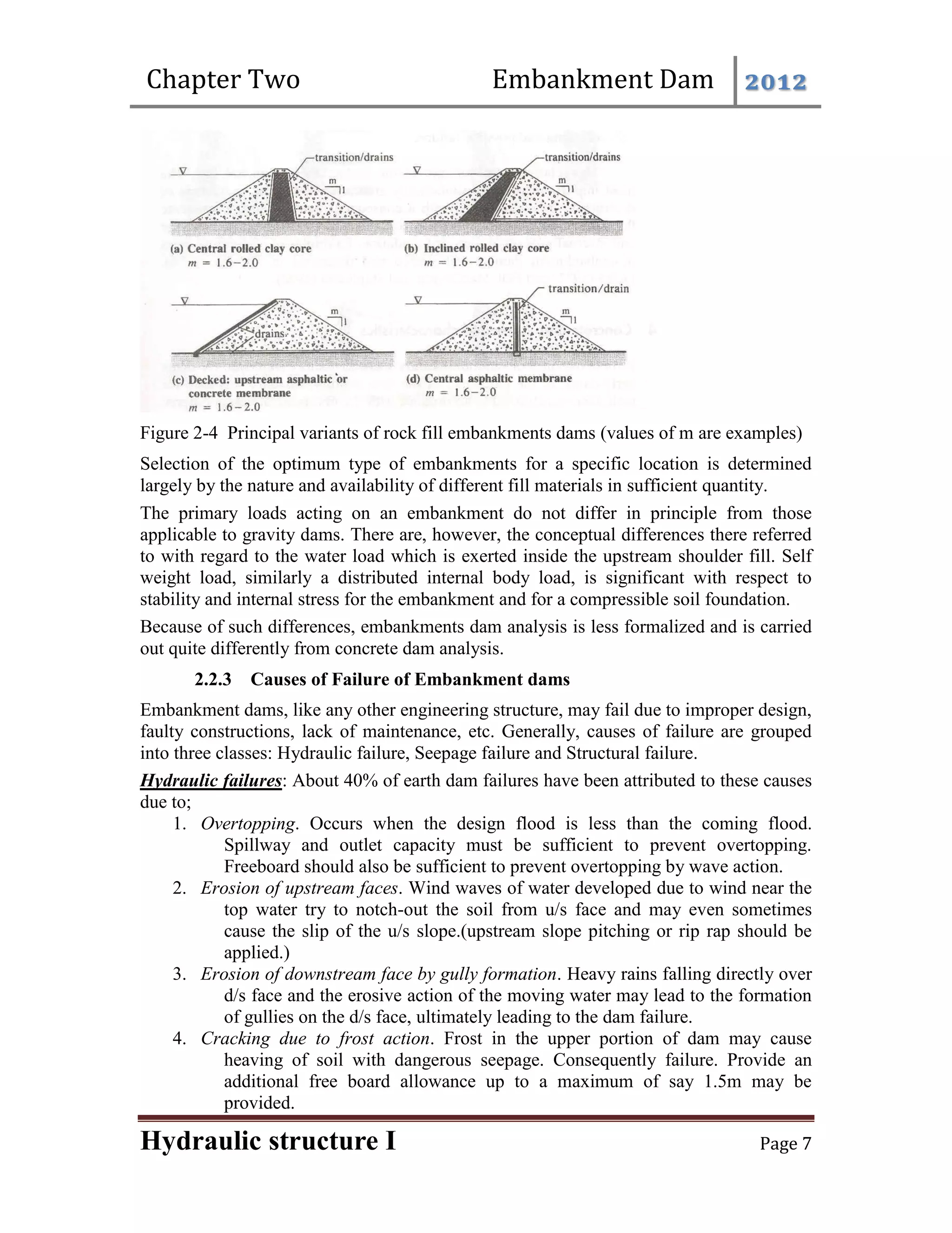 Chapter Two Embankment Dam 2012
Hydraulic structure I Page 7
Figure 2-4 Principal variants of rock fill embankments dams (values of m are examples)
Selection of the optimum type of embankments for a specific location is determined
largely by the nature and availability of different fill materials in sufficient quantity.
The primary loads acting on an embankment do not differ in principle from those
applicable to gravity dams. There are, however, the conceptual differences there referred
to with regard to the water load which is exerted inside the upstream shoulder fill. Self
weight load, similarly a distributed internal body load, is significant with respect to
stability and internal stress for the embankment and for a compressible soil foundation.
Because of such differences, embankments dam analysis is less formalized and is carried
out quite differently from concrete dam analysis.
2.2.3 Causes of Failure of Embankment dams
Embankment dams, like any other engineering structure, may fail due to improper design,
faulty constructions, lack of maintenance, etc. Generally, causes of failure are grouped
into three classes: Hydraulic failure, Seepage failure and Structural failure.
Hydraulic failures: About 40% of earth dam failures have been attributed to these causes
due to;
1. Overtopping. Occurs when the design flood is less than the coming flood.
Spillway and outlet capacity must be sufficient to prevent overtopping.
Freeboard should also be sufficient to prevent overtopping by wave action.
2. Erosion of upstream faces. Wind waves of water developed due to wind near the
top water try to notch-out the soil from u/s face and may even sometimes
cause the slip of the u/s slope.(upstream slope pitching or rip rap should be
applied.)
3. Erosion of downstream face by gully formation. Heavy rains falling directly over
d/s face and the erosive action of the moving water may lead to the formation
of gullies on the d/s face, ultimately leading to the dam failure.
4. Cracking due to frost action. Frost in the upper portion of dam may cause
heaving of soil with dangerous seepage. Consequently failure. Provide an
additional free board allowance up to a maximum of say 1.5m may be
provided.
 