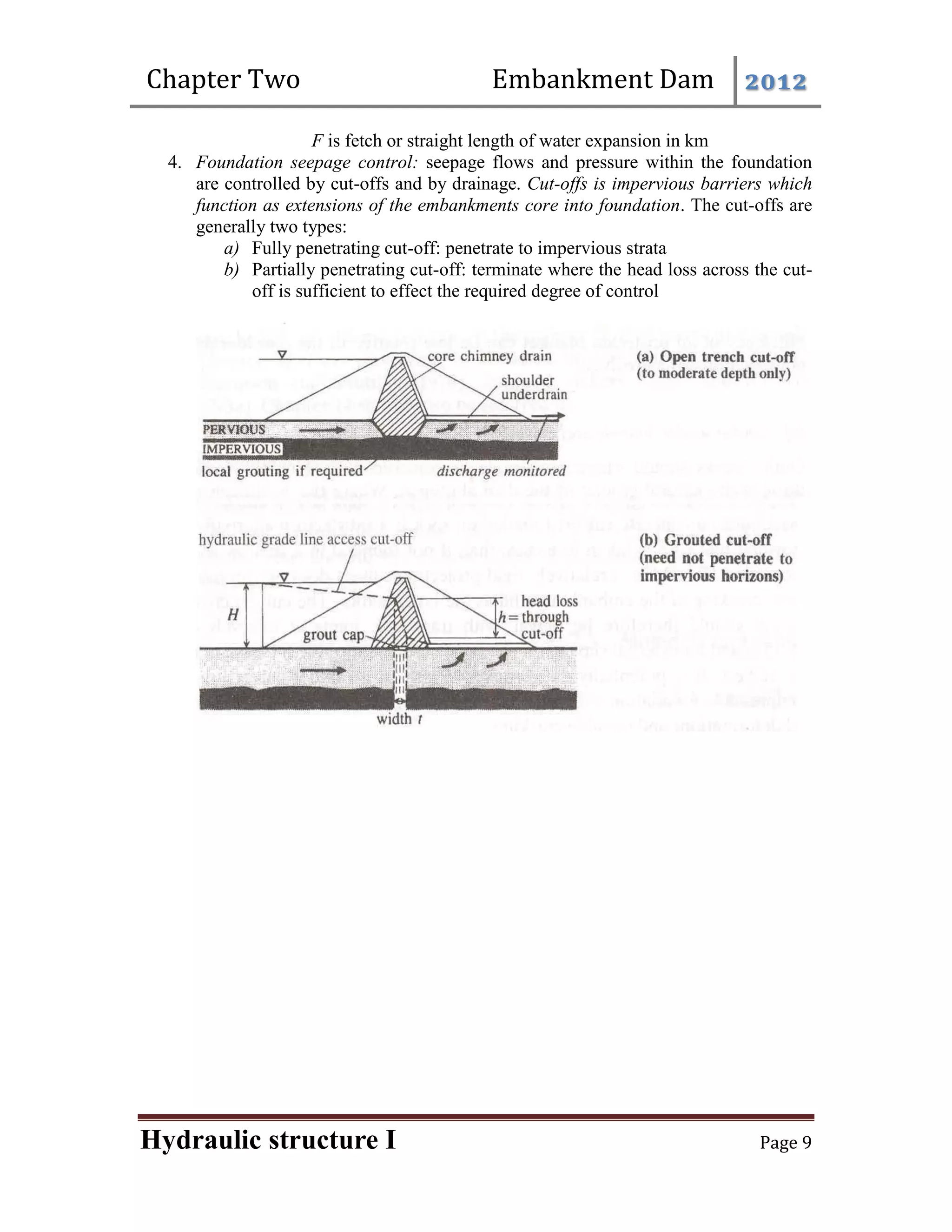 Chapter Two Embankment Dam 2012
Hydraulic structure I Page 9
F is fetch or straight length of water expansion in km
4. Foundation seepage control: seepage flows and pressure within the foundation
are controlled by cut-offs and by drainage. Cut-offs is impervious barriers which
function as extensions of the embankments core into foundation. The cut-offs are
generally two types:
a) Fully penetrating cut-off: penetrate to impervious strata
b) Partially penetrating cut-off: terminate where the head loss across the cut-
off is sufficient to effect the required degree of control
 
