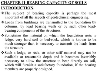CHAPTER-II-BEARING CAPACITY OF SOILS
INTRODUCTION
The subject of bearing capacity is perhaps the most
important of all the aspects of geotechnical engineering.
Loads from buildings are transmitted to the foundation by
columns, by load bearing walls or by such other load-
bearing components of the structures.
Sometimes the material on which the foundation rests is
ledge, very hard soil or bed-rock, which is known to be
much stronger than is necessary to transmit the loads from
the structure.
Such a ledge, or rock, or other stiff material may not be
available at reasonable depth and it becomes invariably
necessary to allow the structure to bear directly on soil,
which will furnish a satisfactory foundation, if the bearing
members are properly designed.
 