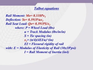 Talbot equations
Rail Moment: Mo= 0.318Px1
Deflection: Yo= 0.391P/ux1
Rail Seat Load: Qo= 0.391PS/x1
where: P = Wheel Load (lbs)
u = Track Modulus (lbs/in/in)
S = Tie spacing (in)
x1= (π/4)(4EI/u)¼(in)
EI = Flexural rigidity of rail
with: E = Modulus of Elasticity of Rail (30x106psi)
I = Rail Moment of Inertia (in4)
 