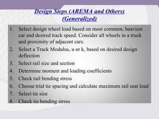 Design Steps (AREMA and Others)
(Generalized)
1. Select design wheel load based on most common, heaviest
car and desired track speed. Consider all wheels in a truck
and proximity of adjacent cars.
2. Select a Track Modulus, u or k, based on desired design
deflection
3. Select rail size and section
4. Determine moment and loading coefficients
5. Check rail bending stress
6. Choose trial tie spacing and calculate maximum rail seat load
7. Select tie size
8. Check tie bending stress
 
