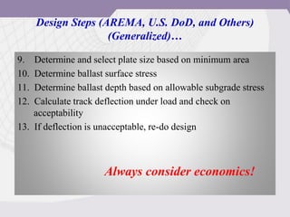 Design Steps (AREMA, U.S. DoD, and Others)
(Generalized)…
9. Determine and select plate size based on minimum area
10. Determine ballast surface stress
11. Determine ballast depth based on allowable subgrade stress
12. Calculate track deflection under load and check on
acceptability
13. If deflection is unacceptable, re-do design
Always consider economics!
 