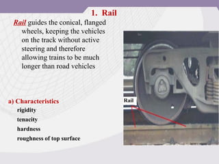 Rail guides the conical, flanged
wheels, keeping the vehicles
on the track without active
steering and therefore
allowing trains to be much
longer than road vehicles
Rail
a) Characteristics
rigidity
tenacity
hardness
roughness of top surface
1. Rail
 