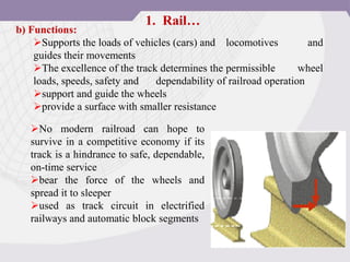 b) Functions:
Supports the loads of vehicles (cars) and locomotives and
guides their movements
The excellence of the track determines the permissible wheel
loads, speeds, safety and dependability of railroad operation
support and guide the wheels
provide a surface with smaller resistance
1. Rail…
No modern railroad can hope to
survive in a competitive economy if its
track is a hindrance to safe, dependable,
on-time service
bear the force of the wheels and
spread it to sleeper
used as track circuit in electrified
railways and automatic block segments
 