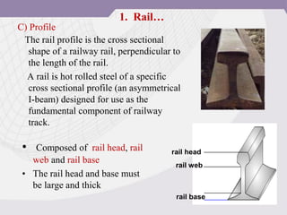 C) Profile
The rail profile is the cross sectional
shape of a railway rail, perpendicular to
the length of the rail.
A rail is hot rolled steel of a specific
cross sectional profile (an asymmetrical
I-beam) designed for use as the
fundamental component of railway
track.
• Composed of rail head, rail
web and rail base
• The rail head and base must
be large and thick
rail head
rail web
rail base
1. Rail…
 