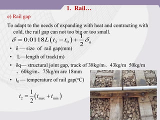 e) Rail gap
To adapt to the needs of expanding with heat and contracting with
cold, the rail gap can not too big or too small.
 
2 0
1
0.0118
2
q
L t t
 
  
• δ — size of rail gap(mm)
• L—length of track(m)
• δq— structural joint gap, track of 38kg/m、43kg/m 50kg/m
、60kg/m、75kg/m are 18mm
• t0 — temperature of rail gap(oC)
 
2 max min
1
2
t t t
 
1. Rail…
 