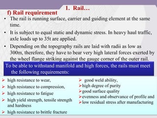 • The rail is running surface, carrier and guiding element at the same
time.
• It is subject to equal static and dynamic stress. In heavy haul traffic,
axle loads up to 35t are applied.
• Depending on the topography rails are laid with radii as low as
300m, therefore, they have to bear very high lateral forces exerted by
the wheel flange striking against the gauge corner of the outer rail.
f) Rail requirement
 high resistance to wear,
 high resistance to compression,
 high resistance to fatigue
 high yield strength, tensile strength
and hardness
 high resistance to brittle fracture
 good weld ability,
high degree of purity
good surface quality
evenness and observance of profile and
low residual stress after manufacturing
To be able to withstand manifold and high forces, the rails must meet
the following requirements:
1. Rail…
 