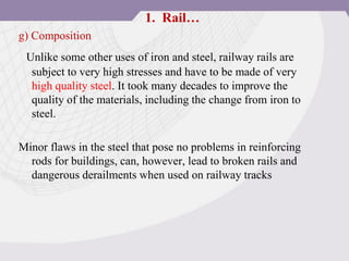 g) Composition
Unlike some other uses of iron and steel, railway rails are
subject to very high stresses and have to be made of very
high quality steel. It took many decades to improve the
quality of the materials, including the change from iron to
steel.
Minor flaws in the steel that pose no problems in reinforcing
rods for buildings, can, however, lead to broken rails and
dangerous derailments when used on railway tracks
1. Rail…
 