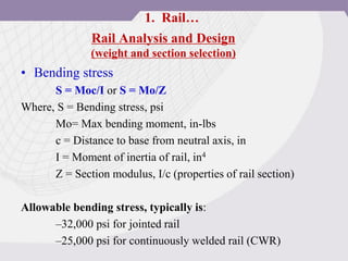 Rail Analysis and Design
(weight and section selection)
• Bending stress
S = Moc/I or S = Mo/Z
Where, S = Bending stress, psi
Mo= Max bending moment, in-lbs
c = Distance to base from neutral axis, in
I = Moment of inertia of rail, in4
Z = Section modulus, I/c (properties of rail section)
Allowable bending stress, typically is:
–32,000 psi for jointed rail
–25,000 psi for continuously welded rail (CWR)
1. Rail…
 