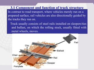 3.1 Component and function of track structure
In contrast to road transport, where vehicles merely run on a
prepared surface, rail vehicles are also directionally guided by
the tracks they run on.
Track usually consists of steel rails installed on sleepers/ties
and ballast, on which the rolling stock, usually fitted with
metal wheels, moves.
 