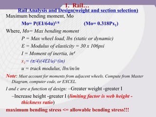 Rail Analysis and Design(weight and section selection)
Maximum bending moment, Mo
Mo= P(EI/64u)1/4 (Mo= 0.318Px1)
Where, Mo= Max bending moment
P = Max wheel load, lbs (static or dynamic)
E = Modulus of elasticity = 30 x 106psi
I = Moment of inertia, in4
x1= (π/4)(4EI/u)¼(in)
u = track modulus, lbs/in/in
Note: Must account for moments from adjacent wheels. Compute from Master
Diagram, computer code, or EXCEL.
I and c are a function of design: –Greater weight -greater I
–Increase height -greater I (limiting factor is web height -
thickness ratio)
maximum bending stress <= allowable bending stress!!!
1. Rail…
 