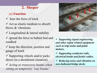 2. Sleeper
(a) Function
 bear the force of track
 Act as elastic medium to absorb
blows & vibrations
 Longitudinal & lateral stability
 spread the force to ballast bed and
roadbed
 keep the direction, position and
gauge of track
 Supporting wheels and/or jacks
direct (in a derailment situation).
 Acting as transverse beams when
sitting on temporary ‘way beams’.
 Supporting signal engineering
and other safety related equipment
such as trip cocks and point
motors.
 Supporting conductor rails,
electrical bonds and feeder cables.
 Reducing noise and vibration on
non-ballasted bridge decks
 