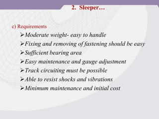 c) Requirements
Moderate weight- easy to handle
Fixing and removing of fastening should be easy
Sufficient bearing area
Easy maintenance and gauge adjustment
Track circuiting must be possible
Able to resist shocks and vibrations
Minimum maintenance and initial cost
2. Sleeper…
 