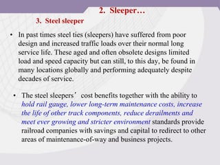• In past times steel ties (sleepers) have suffered from poor
design and increased traffic loads over their normal long
service life. These aged and often obsolete designs limited
load and speed capacity but can still, to this day, be found in
many locations globally and performing adequately despite
decades of service.
3. Steel sleeper
• The steel sleepers’cost benefits together with the ability to
hold rail gauge, lower long-term maintenance costs, increase
the life of other track components, reduce derailments and
meet ever growing and stricter environment standards provide
railroad companies with savings and capital to redirect to other
areas of maintenance-of-way and business projects.
2. Sleeper…
 