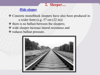  Concrete monoblock sleepers have also been produced in
a wider form (e.g. 57 cm (22 in))
 there is no ballast between the sleepers;
 wide sleeper increase lateral resistance and
 reduces ballast pressure.
Wide sleeper
2. Sleeper…
 