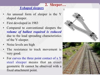 • An unusual form of sleeper is the Y
shaped sleeper.
• First developed in 1983
• Compared to conventional sleepers the
volume of ballast required is reduced
due to the load spreading characteristics
of the Y-sleeper.
• Noise levels are high
• The resistance to track movement is
very good.
• For curves the three point contact of a Y
steel sleeper means that an exact
geometric fit cannot be observed with a
fixed attachment point.
Y-shaped sleepers
2. Sleeper…
 