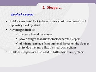 • Bi-block (or twinblock) sleepers consist of two concrete rail
supports joined by steel
• Advantages include
 increase lateral resistance
 lower weight than monoblock concrete sleepers
 eliminate damage from torsional forces on the sleeper
centre due the more flexible steel connections
• Bi-block sleepers are also used in ballastless track systems
Bi-block sleepers
2. Sleeper…
 