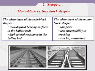 Mono-block vs. twin block sleepers
The advantages of the twin-block
sleeper
• Well-defined bearing surfaces
in the ballast bed;
• high lateral resistance in the
ballast bed
The advantages of the mono-
block sleeper
• low price
• less susceptibility to
cracking
• can be pre-stressed
2. Sleeper…
 