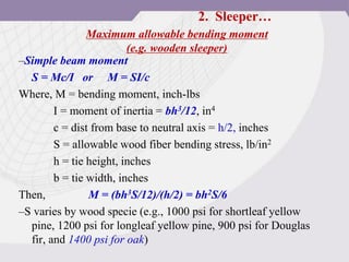 Maximum allowable bending moment
(e.g. wooden sleeper)
–Simple beam moment
S = Mc/I or M = SI/c
Where, M = bending moment, inch-lbs
I = moment of inertia = bh3/12, in4
c = dist from base to neutral axis = h/2, inches
S = allowable wood fiber bending stress, lb/in2
h = tie height, inches
b = tie width, inches
Then, M = (bh3S/12)/(h/2) = bh2S/6
–S varies by wood specie (e.g., 1000 psi for shortleaf yellow
pine, 1200 psi for longleaf yellow pine, 900 psi for Douglas
fir, and 1400 psi for oak)
2. Sleeper…
 
