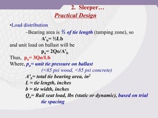 Practical Design
•Load distribution
–Bearing area is ⅔ of tie length (tamping zone), so
A’b= ⅔Lb
and unit load on ballast will be
pa= 2Qo/A’b
Thus, pa= 3Qo/Lb
Where, pa= unit tie pressure on ballast
(<65 psi wood, <85 psi concrete)
A'b= total tie bearing area, in2
L = tie length, inches
b = tie width, inches
Qo= Rail seat load, lbs (static or dynamic), based on trial
tie spacing
2. Sleeper…
 