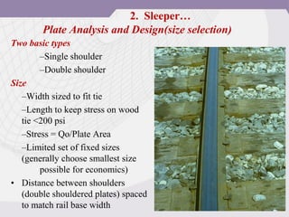 Plate Analysis and Design(size selection)
Two basic types
–Single shoulder
–Double shoulder
Size
–Width sized to fit tie
–Length to keep stress on wood
tie <200 psi
–Stress = Qo/Plate Area
–Limited set of fixed sizes
(generally choose smallest size
possible for economics)
• Distance between shoulders
(double shouldered plates) spaced
to match rail base width
2. Sleeper…
 