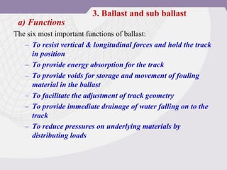 a) Functions
The six most important functions of ballast:
– To resist vertical & longitudinal forces and hold the track
in position
– To provide energy absorption for the track
– To provide voids for storage and movement of fouling
material in the ballast
– To facilitate the adjustment of track geometry
– To provide immediate drainage of water falling on to the
track
– To reduce pressures on underlying materials by
distributing loads
3. Ballast and sub ballast
 